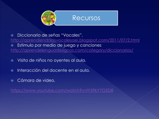  Diccionario de señas “Vocales”.
http://aprendiendolasvocalesaei.blogspot.com/2011/07/2.html
 Estimulo por medio de juego y canciones
http://aprendelenguadesignos.com/category/diccionarios/
 Visita de niños no oyentes al aula.
 Interacción del docente en el aula.
 Cámara de video.
https://www.youtube.com/watch?v=IY59kY7G5D8
Recursos
 