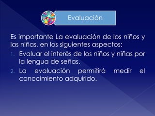 Es importante La evaluación de los niños y
las niñas, en los siguientes aspectos:
1. Evaluar el interés de los niños y niñas por
la lengua de señas.
2. La evaluación permitirá medir el
conocimiento adquirido.
Evaluación
 