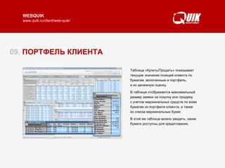 09.  ПОРТФЕЛЬ КЛИЕНТА Таблица «Клиентский портфель» содержит информацию по объему собственных и маржинальных средств, доступных для торговли, изменению стоимости портфеля за день в процентном и денежном выражении.  Нажатием кнопки «К/П» из «Клиентского портфеля» открывается таблица «Купить/Продать», показывающая состояние портфеля в разрезе бумаг.  Читать далее   ► Таблица «Купить/Продать» показывает текущие значения позиций клиента по бумагам, включенным в портфель,  и их денежную оценку.  В таблице отображается максимальный размер заявки на покупку или продажу  с учетом маржинальных средств по всем бумагам из портфеля клиента, а также  из списка маржинальных бумаг.  В этой же таблице можно увидеть, какие бумаги доступны для кредитования.  