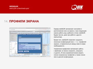 14.  ПРОФИЛИ ЭКРАНА Сервер webQUIK запоминает настройки и расположение окон на экране, и при следующем сеансе работы вид «рабочего стола» webQUIK  будем тем же, даже при работе   с другого компьютера.  Кроме того, webQUIK позволяет сохранить несколько конфигураций окон — т.н. «профилей экрана», и переключаться между ними по мере необходимости.  Управление профилями напоминает работу  с файлами: их можно сохранять, загружать  и удалять. В окне управления можно видеть списки сохраненных профилей, а также список окон в данной конфигурации.  