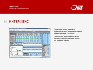 01.  ИНТЕРФЕЙС  WebQUIK представляет собой терминал интернет-трейдинга, который работает из окна обычного браузера.  Особенностью webQUIK является его многооконный интерфейс. Окна можно перемещать по экрану, размещать одно поверх другого, изменять в размерах и настраивать их содержимое, как в обычной программе.  При этом webQUIK не требует инсталляции специальных программ – фактически это html-страница, загружаемая браузером.  Читать далее   ► Обновление данных в webQUIK производится через заданные интервалы времени, минимум – 1 секунда.  Пользователь может самостоятельно увеличить период обновления данных для снижения трафика.  