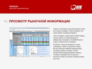 03.  ПРОСМОТР РЫНОЧНОЙ ИНФОРМАЦИИ Таблица «Текущие параметры» отображает текущие значения параметров биржевых торгов.  В одной таблице могут быть объединены инструменты, торгуемые на различных биржах  и режимах торгов. Набор инструментов и параметров настраиваются.  Изменение цен на рынке отмечается цветом строки: понижение – красным, повышение – зеленым.  Ц ветом  также  выделен ы также величины отклонения текущих  цен относительно закрыти я  предыдущего дня.  Читать далее   ► Слева от заголовков строк расположены кнопки  для открытия графика,  «Окн а  котировок» или нов ой  заявк и по выбранной бумаге . «Окно котировок» представляет собой очередь лучших заявок на покупку/продажу по выбранному инструменту. В webQUIK можно открыть несколько окон котировок.  В  таблице «Текущие параметры»  можно сортировать строки по значению столбца .   В о всех таблицах webQUIK предусмотрена настройка ширины столбцо в, а также автоматическое форматирование ширины столбцов и размеров окна по данным – достаточно  нажать на иконку в верхнем левом углу окна.   