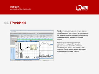 04.  ГРАФИКИ График показывает движение цен сделок по выбранному инструменту в течение дня. На правой границе графика отображаются значения цены и объема последней сделки.  Размер графика настраивается автоматически по габаритам окна. Пользователь может настраивать вид графика (бары, свечи, линии), интервал, отображение объемов сделок.  