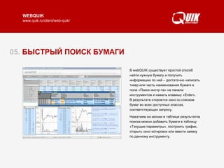 05.  БЫСТРЫЙ ПОИСК БУМАГИ В webQUIK существует простой способ найти нужную бумагу и получить информацию по ней – достаточно написать тикер или часть наименования бумаги в поле «Поиск инстр-та» на панели инструментов и нажать клавишу «Enter».  В результате откроется окно со списком бумаг во всех доступных классах, соответствующих запросу.  Нажатием на иконки в таблице результатов поиска можно добавить бумаги в таблицу «Текущие параметры», построить график, открыть окно котировок или ввести заявку по данному инструменту. 