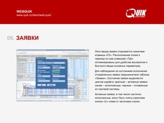 06.  ЗАЯВКИ Окно ввода заявки открывается нажатием клавиши «F2». Расположение полей и переход по ним клавишей «Tab» оптимизированы для удобства восприятия и быстрого  ввода  основных параметров.  Для наблюдения за состоянием исполнения отправленных заявок предназначена таблица «Заявки». Состояние заявок выделяется цветом шрифта: красным – активные заявки, синим – исполненные, черным – отозванные из торговой системы.  Активные заявки, в том числе частично исполненные, могут быть сняты нажатием кнопки «С» слева от заголовка строки.  