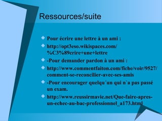 Ressources/suite
 Pour écrire une lettre à un ami :
 http://opt3eso.wikispaces.com/

%C3%89crire+une+lettre
 -Pour demander pardon à un ami :
 http://www.commentfaiton.com/fiche/voir/9527/
comment-se-reconcilier-avec-ses-amis
 -Pour encourager quelqu´un qui n`a pas passé
un exam.
 http://www.reussirmavie.net/Que-faire-apresun-echec-au-bac-professionnel_a173.html

 