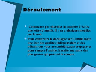 Déroulement
 Commence par chercher la manière d´écrire

une lettre d´amitié. Il y en a plusieurs modèles
sur le web.
 Pour construire le décalogue sur l´amitié faites
une liste des qualités indispensables et des
défauts que vous ne considérez pas trop graves
pour rompre l´amitié. Ensuite une autre des
plus graves qui peuvent la rompre.

 