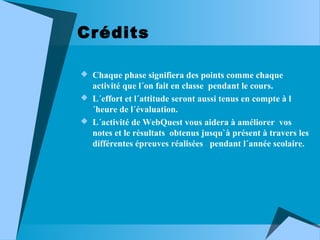 Crédits
 Chaque phase signifiera des points comme chaque

activité que l´on fait en classe pendant le cours.
 L´effort et l´attitude seront aussi tenus en compte à l
´heure de l´évaluation.
 L´activité de WebQuest vous aidera à améliorer vos
notes et le résultats obtenus jusqu`à présent à travers les
différentes épreuves réalisées pendant l´année scolaire.

 