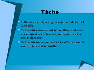 Tâche
 1-Décris en quelques lignes comment doit être l

´ami idéal.
 2- Raconte comment est ton meilleur ami avec
ses vertus et ses défauts et pourquoi tu es son
ami malgré tout.
 3- Raconte un cas où malgré tes efforts l´amitié
avec lui (elle) est impossible.

 
