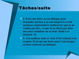 Tâches/suite
 4- Écris une lettre ou un dialogue pour

demander pardon à un ami auquel tu as fait
quelques commentaires malheureux que tu ne
voulais pas dire, et que tu ne dirais pas dans
une autre situation car tu étais fàché à ce
moment –là.
 5- Ton meilleur ami(-e) vient d´être échoué à un
examen. Écris-lui une lettre pour l´encourager,
ou bien construis un dialogue.

 