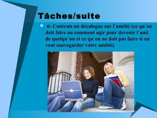 Tâches/suite
 6- Contruis un décalogue sur l´amitié (ce qu´on

doit faire ou comment agir pour devenir l´ami
de quelqu´un et ce qu´on ne doit pas faire si on
veut sauvegarder votre amitié).

 