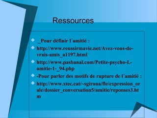 Ressources
 _Pour définir l´amitié :
 http://www.reussirmavie.net/Avez-vous-de-

vrais-amis_a1197.html
 http://www.pasbanal.com/Petite-psycho-Lamitie-1-_94.php
 -Pour parler des motifs de rupture de l´amitié :
 http://www.xtec.cat/~sgirona/fle/expression_or
ale/dossier_conversation5/amitie/reponses3.ht
m

 
