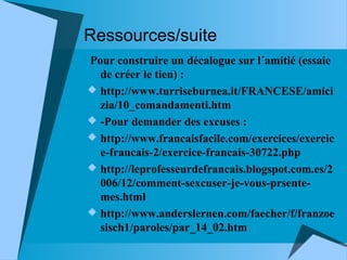 Ressources/suite
Pour construire un décalogue sur l´amitié (essaie
de créer le tien) :
 http://www.turriseburnea.it/FRANCESE/amici
zia/10_comandamenti.htm
 -Pour demander des excuses :
 http://www.francaisfacile.com/exercices/exercic
e-francais-2/exercice-francais-30722.php
 http://leprofesseurdefrancais.blogspot.com.es/2
006/12/comment-sexcuser-je-vous-prsentemes.html
 http://www.anderslernen.com/faecher/f/franzoe
sisch1/paroles/par_14_02.htm

 