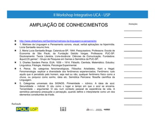 AMPLIAÇÃO DE CONHECIMENTOS


http://www.slideshare.net/Samtinha/matrizes-da-linguagem-e-pensamento
1. Matrizes da Linguagem e Pensamento sonora, visual, verbal aplicações na hipermídia.
Lúcia Santaella resumo livre.
2. Maria Lucia Santaella Braga. Catanduva-SP, 1944. Pesquisadora, Professora: Escola de
Economia de São Paulo, da Fundação Getúlio Vargas. Professora: PUC-SP.
Doutoramento: Teoria Literária. Livre-docência: Ciências da Comunicação. Fundadora:
"CS games“ - Grupo de Pesquisa em Games e Semiótica da PUC-SP.
3. Charles Sanders Peirce. EUA: 1839 – 1914. Filósofo, Cientista, Matemático. Estudou:
Linguística, Filologia, História, Psicologia Experimental.
4. Peirce. As categorias fenomenológicas. Filósofos: Aristóteles, Kant e Hegel.
Fenomenologia: explicar a diversidade dos fenômenos experienciados. Fenômeno: tudo
aquilo que é percebido pelo homem, seja real ou não, qualquer fenômeno físico como a
chuva, ou psíquico como sonho, ideia etc. Semiótica Peirciana: filosofia científica da
Linguagem.
5. Categorias universais dos SIGNOS. Primeiridade – icônico. A ideia de azul.
Secundidade – indicial. O céu como o lugar e tempo em que o azul se encarna.
Terceiridade – argumental. O céu num contexto pessoal de experiência de vida. A
semiótica peirceana pressupõe a percepção, quando define o interpretante como um dos
elementos constituintes da tríade.
 