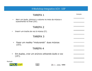 TAREFA 1
    •   Abrir um áudio, diminuir o volume no meio da música e
        suavemente no final (10’).


                             TAREFA 2
•       Inserir um trecho de voz à música (5’).


                             TAREFA 3

    •    Fazer um medley “misturando” duas músicas
         (15’).

                             TAREFA 4

•       Em duplas, criar um anúncio utilizando áudio e voz
        (15’).
 