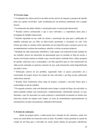  Terceira etapa
* Averiguação dos efeitos positivos da rádio-escola, através de enquetes e pesquisa de opinião
junto aos sujeitos envolvidos. Ação coordenada por um professor juntamente com a equipe
técnica;
* Levantamento dos dados obtidos e socialização junto à comunicada educacional;
* Reunião coletiva esclarecendo o que é uma web-rádio e a importância desta para a
divulgação do trabalho educacional;
* Reunião registrada em ata, onde irá constar a autorização dos pais para a publicação do
trabalho realizado por seu filho na rádio-escola, permitindo a veiculação via web. Vale
reiterar que todas as reuniões serão registradas em ata (específica para o projeto), para ter um
acompanhamento contínuo das mudanças, opiniões e críticas ao projeto proposto;
* Reedição de cada transmissão radiofônica. Cada equipe será responsável pela reedição de
seu trabalho, através da transcrição da apresentação para ser postada no blog da escola, o
mesmo servirá para mostrar ao mundo o que a escola realiza, incluindo fotos, vídeos, pesquisa
de opinião, entrevista com a comunidade e um link específico para as vinte transmissões da
rádio-escola realizadas no primeiro semestre do ano, cada transmissão estará disponibilizada
em áudio e texto;
* Elaboração coletiva de um portfólio, registrando todos os passos percorridos até a
consumação do projeto através da criação de uma web-rádio e um blog escolar, publicação
online deste material;
* Reunião final, fechamento desta etapa do projeto, avaliação e previsão futura para a
continuidade ou não do trabalho;
* No segundo semestre, onde será dedicado maior tempo a criação do blog e da web-rádio, os
alunos poderão reeditar suas transmissões, complementando, substituindo músicas, ou seja,
alterando o que for necessário (se assim acharem) e transmitindo novamente no horário dos
intervalos, porém em espaços mais longos, ao invés de semanalmente (quinzenalmente ou
mensalmente), tal ação será proposta e debatida coletivamente.




9. Período de realização:
       Sendo um projeto piloto, a rádio-escola terá a duração de três semestres, sendo seis
meses em canal aberto nos intervalos entre as aulas. No âmbito virtual, pretende-se a partir da
criação de um blog para a web-rádio da escola, postar edições de gravações radiofônicas

                                                                                             10
 