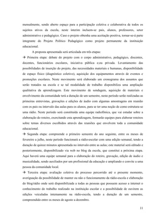 mensalmente, sendo aberto espaço para a participação coletiva e colaborativa de todos os
sujeitos ativos da escola, neste ínterim incluem-se pais, alunos, professores, setor
administrativo e pedagógico. Caso o projeto obtenha uma aceitação positiva, tornar-se-á parte
integrante do Projeto Político Pedagógico como projeto permanente da instituição
educacional.
       A proposta apresentada será articulada em três etapas:
 Primeira etapa: debate do projeto com o corpo administrativo, pedagógico, discentes,
docentes, funcionários escolares, iniciativa pública e;ou privada. Levantamento das
possibilidades de inserção do projeto, das necessidades materiais e humanas, disponibilidade
de espaço físico (diagnóstico coletivo), aquisição dos equipamentos através de eventos e
promoções escolares. Neste movimento será elaborado um cronograma dos assuntos que
serão tratados na escola e se tal modalidade de trabalho disponibiliza uma ampliação
qualitativa da aprendizagem. Este movimento de sondagem, aquisição de materiais e
envolvimento da comunidade terá a duração de um semestre, neste período serão realizadas as
primeiras entrevistas, gravações e edições de áudio com algumas amostragens em reunião
com os pais ou intervalo das aulas para os alunos, para se ter uma noção de como estrutura-se
uma rádio. Neste período será constituída uma equipe radiofônica, que vai estudar sobre a
elaboração do roteiro, exercitando esta aprendizagem, formarão equipes para elaborar roteiros
sobre temas diversos escolhidos através das reuniões que envolvem toda a comunidade
educacional.
 Segunda etapa: compreende o primeiro semestre do ano seguinte, entre os meses de
fevereiro a julho, neste período funcionará a rádio-escolar com uma edição semanal, tendo a
duração de quinze minutos apresentada no intervalo entre as aulas; este material será editado e
posteriormente, disponibilizado via web no blog da escola, que constitui a próxima etapa.
Aqui haverá uma equipe semanal para a elaboração do roteiro, gravação, edição de áudio e
musicalidade, sendo auxiliados por um profissional da educação e ampliando o convite a uma
pessoa da comunidade local.
 Terceira etapa: avaliação coletiva do processo percorrido até o presente momento,
averiguação da possibilidade de manter ou não o funcionamento da rádio-escola e elaboração
do blog/rádio onde será disponibilizada a todas as pessoas que possuem acesso a internet o
conhecimento do trabalho realizado na instituição escolar e a possibilidade de ouvirem as
edições veiculadas internamente na rádio-escola, tendo a duração de um semestre,
compreendido entre os meses de agosto a dezembro.

                                                                                            11
 