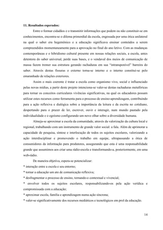11. Resultados esperados:
       Entre o formar cidadãos e o transmitir informações que podem ou não constituir-se em
conhecimentos, encontra-se o dilema primordial da escola, engessada por uma ótica unilateral
na qual o saber era hegemônico e a educação significava ensinar conteúdos a serem
compreendidos momentaneamente para a aprovação no final do ano letivo. Com as mudanças
contemporâneas e o hibridismo cultural presente em nossas relações sociais, a escola, antes
detentora do saber universal, perde suas bases, e o vendaval dos meios de comunicação de
massa fazem tremer sua estrutura gerando rachaduras em sua “intransponível” barreira do
saber. Através destas fissuras o externo torna-se interno e o interno constitui-se pelo
emaranhado de relações exteriores.
       Assim o mais coerente é tratar a escola como organismo vivo, social e influenciado
pelas novas mídias, a partir deste projeto intenciona-se valer-se destas rachaduras metafóricas
para tornar os conceitos curriculares vivências significativas, na qual os educadores possam
utilizar estes recursos como ferramenta para o processo de ensino-aprendizagem, contribuindo
para a ação reflexiva e dialógica sobre a importância da leitura e da escrita no cotidiano,
despertando para o prazer de ler, escrever, ouvir e interagir, num mundo pautado pela
individualidade e o egoísmo configurando um novo olhar sobre a diversidade humana.
       Almeja-se aproximar a escola da comunidade, através da valorização da cultura local e
regional, trabalhando com um instrumento de grande valor social: a fala. Além de aprimorar a
capacidade de pesquisa, síntese e interlocução de todos os sujeitos escolares, valorizando a
ação interdisciplinar e promovendo o trabalho em equipe, ultrapassando a ótica de
consumidores da informação para produtores, assegurando que esta é uma responsabilidade
grande que assumimos aos criar uma rádio-escola e transformando-a, posteriormente, em uma
web-rádio.
       De maneira objetiva, espera-se potencializar:
* interação entre a escola e seu entorno;
* tornar a educação um ato de comunicação reflexiva;
* desfragmentar o processo de ensino, tornando-o contextual e vivencial;
* envolver todos os sujeitos escolares, responsabilizando-os pela ação verídica e
compromissada com a educação;
* aproximar escola, família e aprendizagem numa ação síncrona;
* valer-se significativamente dos recursos mediáticos e tecnológicos em prol da educação.



                                                                                            14
 