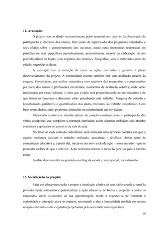 12. Avaliação:
         O projeto será avaliado constantemente pelos responsáveis, através da observação da
participação e interesse dos alunos, bem como da repercussão dos programas veiculados e
seus efeitos sobre o comportamento dos ouvintes, sendo estas impressões registradas em
planilhas ou atas específicas periodicamente, possivelmente através da elaboração de um
portfólio/diário de bordo, com registros das reuniões, fotografias, sons e entrevistas antes da
edição, sugestões e ideias.
         A avaliação tem a intenção de rever as ações realizadas e garantir o pleno
desenvolvimento do projeto. A comunidade escolar também fará uma avaliação através de
enquete. Constitui-se, por análise sistemática com registros das impressões e compreensões
por parte dos alunos e professores envolvidos, momentos de avaliação coletiva, onde serão
trabalhados em mesa redonda, o valor que a rádio está proporcionando ao ato educativo e de
que forma os docentes e discentes estão percebendo este trabalho. Pesquisa de opinião e
levantamento qualitativo e quantificativo dos dados referentes ao trabalho radiofônico. Com
base nestes dados, serão propostas alterações ou continuidade das atividades.
         Atendendo à natureza interdisciplinar do projeto contamos com a participação das
várias disciplinas que compõem a estrutura curricular, assim algumas exibições irão abordar
conteúdos explorados no contexto de sala de aula.
         No final de cada emissão radiofônica será realizada uma reflexão coletiva em que a
equipe produtora avaliará o trabalho realizado, auscultará o feedback obtido junto da
comunidade educativa e, a partir daí, inicia-se um novo ciclo de ação – nova emissão – que se
pretendia melhor do que a anterior. Ação realizada durante a reedição prevista para a terceira
etapa.
         Análise dos comentários postados no blog da escola e, em especial, da web-rádio.




13. Socialização do projeto:

         Falar em educomunicação e propor a instalação efetiva de uma rádio-escola e torná-la
posteriormente web-rádio é potencializar a ação educativa de forma a propiciar a todos os
educandos serem co-autores de sua aprendizagem, tendo a expectativa de fomentar a
curiosidade e interação entre os sujeitos, retornando a eles a humanidade perdida em nossas
relações individualistas e egoístas perpetuadas pela sociedade contemporânea.

                                                                                            15
 