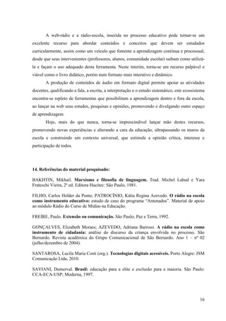 A web-rádio e a rádio-escola, inserida no processo educativo pode tornar-se um
excelente recurso para abordar conteúdos e conceitos que devem ser estudados
curricularmente, assim como um veículo que fomente a aprendizagem contínua e processual,
desde que seus intervenientes (professores, alunos, comunidade escolar) saibam como utilizá-
la e façam o uso adequado desta ferramenta. Neste ínterim, torna-se um recurso palpável e
viável como o livro didático, porém num formato mais interativo e dinâmico.
       A produção de conteúdos de áudio em formato digital permite apoiar as atividades
docentes, qualificando a fala, a escrita, a interpretação e o estudo sistemático, este ecossistema
encontra-se repleto de ferramentas que possibilitam a aprendizagem dentro e fora da escola,
ao lançar na web seus estudos, pesquisas e opiniões, promovendo e divulgando outro espaço
de aprendizagem.
       Hoje, mais do que nunca, torna-se imprescindível lançar mão destes recursos,
promovendo novas experiências e alterando a cara da educação, ultrapassando os muros da
escola e construindo um contexto universal, que estimule a opinião crítica, interesse e
participação de todos.




14. Referências do material pesquisado:

BAKHTIN, Mikhail. Marxismo e filosofia de linguagem. Trad. Michel Lahud e Yara
Frateschi Vieira, 2ª ed. Editora Hucitec: São Paulo, 1981.

FILHO, Carlos Helder da Ponte; PATROCÍNIO, Kátia Regina Azevedo. O rádio na escola
como instrumento educativo: estudo de caso do programa “Antenados”. Material de apoio
ao módulo Rádio do Curso de Mídias na Educação.

FREIRE, Paulo. Extensão ou comunicação. São Paulo; Paz e Terra, 1992.

GONÇALVES, Elizabeth Moraes; AZEVEDO, Adriana Barroso. A rádio na escola como
instrumento de cidadania: análise do discurso da criança envolvida no processo. São
Bernardo. Revista acadêmica do Grupo Comunicacional de São Bernardo. Ano 1 – nº 02
(julho/dezembro de 2004).

SANTAROSA, Lucila Maria Costi (org.). Tecnologias digitais acessíveis. Porto Alegre: JSM
Comunicação Ltda, 2010.

SAVIANI, Demerval. Brasil: educação para a elite e exclusão para a maioria. São Paulo:
CCA-ECA-USP; Moderna, 1997.




                                                                                               16
 