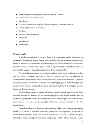 Material impresso para pesquisa, leituras, registros e debates;
    Caixa acústica e/ou amplificador;
    Microfones;
    Gravadores portáteis ou aparelho celular que possui o comando de gravar;
    Comunicação escrita e radiofônica;
    Pen drive;
    Máquina fotográfica digital;
    Impressora;
    Mesa de som;
    Sala acústica.




5. Apresentação:
       A escola, considerando o espaço físico e a comunidade escolar composta por
professores, funcionários, alunos, pais de alunos e equipe diretiva, tem valor fundamental na
formação do cidadão, influenciando os participantes e seu entorno ao exercício da cidadania
de forma positiva, coerente com o que a sociedade espera em termos de atitudes frente aos
mais variados aspectos exigidos para a construção de um mundo melhor.
       Tal instituição encontra-se em constante mudança assim como o planeta que não é
estático, sendo o enfoque primordial o fato de estarmos inseridos na sociedade do
conhecimento e da tecnologia, onde torna-se necessário analisar continuamente o papel da
escola nas questões relacionadas ao ensino e a aprendizagem, pois o momento requer uma
nova forma de pensar e agir para lidar com a rapidez, abrangência de informações e com o
dinamismo do conhecimento.
       A utilização de mídias em sala de aula favorece a efetivação do aprendizado de forma
atrativa e diversificada. O rádio, por ser uma mídia popularizada e de fácil acesso é mais um
dos recursos que podem ser utilizados no processo ensino aprendizagem em diversas áreas do
conhecimento, pois em sua programação contempla assuntos variados e de fácil
entendimento.
       Tomando por base a facilidade de aceitação dessa mídia é que o presente projeto visa
introduzir na escola o universo radiofônico propiciando aos segmentos envolvidos um
conhecimento específico sobre esse meio de comunicação, ou seja, fazendo com que a
comunidade escolar participe ativamente do processo que se dá no interior da rádio e passe a
                                                                                           2
 