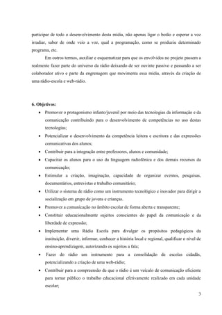 participar de todo o desenvolvimento desta mídia, não apenas ligar o botão e esperar a voz
irradiar, saber de onde veio a voz, qual a programação, como se produziu determinado
programa, etc.
       Em outros termos, auxiliar e esquematizar para que os envolvidos no projeto passem a
realmente fazer parte do universo da rádio deixando de ser ouvinte passivo e passando a ser
colaborador ativo e parte da engrenagem que movimenta essa mídia, através da criação de
uma rádio-escola e web-rádio.




6. Objetivos:
    Promover o protagonismo infanto/juvenil por meio das tecnologias da informação e da
       comunicação contribuindo para o desenvolvimento de competências no uso destas
       tecnologias;
    Potencializar o desenvolvimento da competência leitora e escritora e das expressões
       comunicativas dos alunos;
    Contribuir para a integração entre professores, alunos e comunidade;
    Capacitar os alunos para o uso da linguagem radiofônica e dos demais recursos da
       comunicação;
    Estimular a criação, imaginação, capacidade de organizar eventos, pesquisas,
       documentários, entrevistas e trabalho comunitário;
    Utilizar o sistema de rádio como um instrumento tecnológico e inovador para dirigir a
       socialização em grupo de jovens e crianças.
    Promover a comunicação no âmbito escolar de forma aberta e transparente;
    Constituir educacionalmente sujeitos conscientes do papel da comunicação e da
       liberdade de expressão;
    Implementar uma Rádio Escola para divulgar os propósitos pedagógicos da
       instituição, divertir, informar, conhecer a história local e regional, qualificar o nível de
       ensino-aprendizagem, autorizando os sujeitos a fala;
      Fazer do rádio um instrumento para a consolidação de escolas cidadãs,
       potencializando a criação de uma web-rádio;
    Contribuir para a compreensão de que o rádio é um veículo de comunicação eficiente
       para tornar público o trabalho educacional efetivamente realizado em cada unidade
       escolar;
                                                                                                 3
 