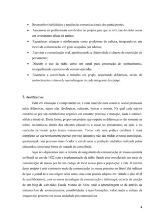  Desenvolver habilidades e tendências comunicacionais dos participantes;
       Assessorar os profissionais envolvidos no projeto para que se utilizem do rádio como
       um instrumento eficaz de ensino;
       Reconhecer crianças e adolescentes como produtores de cultura, integrando-os aos
       meios de comunicação, em geral ocupados por adultos;
       Exercitar a comunicação oral, aperfeiçoando a objetividade e clareza de exposição do
       pensamento;
       Discutir o uso da rádio como um canal para construção do conhecimento,
       ressignificando o processo de ensinar-aprender;
       Favorecer a convivência e trabalho em grupo, respeitando diferenças, níveis de
       conhecimento e ritmos de aprendizagem de cada integrante da equipe.




7. Justificativa:
       Falar em educação é comprometer-se, é estar inserido num contexto social permeado
pelas diferenças, sejam elas ideológicas, culturais, étnicas e morais. Na qual cada sujeito
constitui-se por um metabolismo orgânico em constate processo e mutação, nada é estático,
sólido e imutável. Desta forma, propor um projeto que respeite as diferenças e não somente as
tolere, incluindo-as dentro dos afazeres educativos é ousar no pensamento, na ação e no
currículo permeado pelos temas transversais. Tornar este uma prática cotidiana é mais
complexo do que teoricamente parece, por isto lançamos mão das mídias e novas tecnologias,
questionando seu processo massificador e envolvendo a produção midiática realizada pelos
educandos como uma forma de tomada de consciência.
       Aqui nos deparamos com a história do surgimento da comunicação de massa ocorrida
no Brasil no ano de 1922 com a implementação da rádio. Sendo este considerado um meio de
comunicação de massa por ter um código de fácil acesso para a população: a fala. O intento
deste projeto é unir o primeiro meio de comunicação de massa presente no Brasil (há indícios
de que o jornal teve sua origem anos antes, mas com poucos adeptos em virtude o alto nível
de analfabetismo), com as novas tecnologias da comunicação e informação através da criação
de um blog da web-rádio Escola Mundo de Alice onde a aprendizagem se dá através da
metamorfose de acontecimentos, possibilidades e transformações, valorizando a cultura da
imagem tão presente em nossa sociedade pós-estruturalista.


                                                                                           4
 