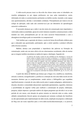 A rádio-escola procura trazer ao dia-a-dia dos alunos temas antes só abordados em
reuniões pedagógicas ou por alguns professores em suas aulas mantendo-os, assim,
informados de todos os acontecimentos pertinentes ao âmbito escolar, trazendo a este espaço
seus questionamentos, dúvidas e curiosidades cotidianas. Principalmente por tratar-se de um
colégio de aplicação, onde cada sala constituir-se-á por um laboratório de aprendizagem
sensorial e colaborativa.
       É necessário destacar que a rádio é um dos meios de comunicação mais importantes e
valorizados ainda na atualidade, apesar de existir inúmeros meandros comunicacionais a rádio
mantém seu valor, principalmente por ser um meio acessível financeiramente e com a
abrangência tecnológica pode ser transmitida via computacional.
       Vale lembrar que a aquisição da leitura e escrita de forma diversificada colabora para
que o educando seja questionador, participante, apto a emitir opiniões e produzir reflexões
sobre diversos assuntos.
       Bakhtin, destaca com propriedade a importância das palavras na formação da
comunicação, sendo este um meio efetivo de nos relacionarmos socialmente, além de atentar
que as imagens também encontram-se repleta de signos e ideologias. Segundo ele:
                        As palavras são tecidas a partir de uma multidão de fios ideológicos e servem de
                        trama a todas as relações sociais em todos os domínios. [...] A palavra constitui o
                        meio no qual se produzem lentas acumulações quantitativas de mudanças que ainda
                        não tiveram tempo de adquirir uma nova qualidade ideológica, que ainda não
                        tiveram tempo de engendrar uma forma ideológica nova e acabada. A palavra é
                        capaz de registrar as fases transitórias mais íntimas, mais efêmeras das mudanças
                        sociais. [...] Cada época e cada grupo social têm seu repertório de formas de discurso
                        na comunicação sócio-ideológica. [...] A língua vive e evolui historicamente na
                        comunicação verbal concreta, não no sistema linguístico abstrato das formas da
                        língua nem no psiquismo individual dos falantes (BAKHTIN, pp. 41, 43, 44 e 124,
                        1981).
       A partir das idéias de Bakhtin que destaca que a língua vive, modifica-se, transforma,
articula o contexto, ressignificando-o, justifica-se a intenção de criar uma rádio-escola em três
momentos distintos que se complementam: estudo teórico e bibliográfico que respaldam
significativamente a inserção de uma rádio-escola junto à equipe pedagógica, administrativa,
discente, docentes e comunidade educacional, registrando apontamentos, sugestões, interesses
e possibilidades de angariar verbas para melhorar a estruturação do projeto; elaboração,
pesquisa, edição impressa e gravação auditiva de alguns programas que deverão ir ao ar num
período de seis meses, com duração de quinze minutos no intervalo entre as aulas, sendo
editados semanalmente (haverá apenas um programa por semana); avaliação dos benefícios
ou não apresentados pela implementação da rádio-escola, ampliação da proposta e elaboração
do blog com um ícone específico para a www.rádio-escola/educomunicação, e se possível,

                                                                                                            5
 