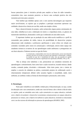 buscar patrocínios junto à iniciativa privada para ampliar as bases da rádio tornando-a
comunitária (isto, num momento posterior, se houver uma avaliação positiva dos três
momentos previstos para o projeto).
       Vale lembrar que trabalhar apenas com o som acarreta desvantagens que requerem
maior envolvimento, os sujeitos que se propõem a participar necessitam aprimorar sua
oralidade e desenvolver clareza em sua fala, sendo esta simples e direta.
       Para o desenvolvimento do projeto, serão esclarecidos alguns pontos estruturantes de
uma rádio, trabalhar-se-á com a elaboração de roteiro e a importância deste, os gêneros de
transmissão radiofônicos, destacando o estilo que é enfatizado em uma rádio-escola.
       É importante lembrar que na produção de uma rádio-escola modifica-se o perfil de
consumidor para produtor de mídia, trata-se da possibilidade de desenvolver projetos
educacionais onde estudantes e professores aperfeiçoam o senso crítico em relação aos
conteúdos veiculados pelos meios de comunicação e informação, através deste espaço tais
estudantes tornam-se co-autores de sua aprendizagem sendo autônomos e protagonistas em
seu fazer educativo. Podemos recorrer ao que diz Freire:
                        A comunicação, compreendida como troca de conhecimentos, possui uma dimensão
                        educativa que deve ser levada em conta já que educação é comunicação, é diálogo,
                        na medida em que não é transferência de saber, mas um encontro de sujeitos
                        interlocutores que buscam a significação dos significados (FREIRE; 1992, p. 69).

        Não se almeja criar radialistas e sim, potencializar aos estudantes momentos de
aprendizagem e entretenimento, bem como lazer e ações recreativas, tocando músicas, dando
recados, contando piadas, divertindo e informando. Além deste ponto, tem o intuito de
ampliar o conceito de cidadania na prática, construindo projetos de colaboração social e
relacionamento intrapessoal, debater sobre assuntos ligados à sexualidade, saúde, meio
ambiente, ao combate a todas as formas de discriminação e preconceito, entre outras.




8. Metodologia:
       Nesta ação vislumbra-se um trabalho voltado para a Educomunicação, ou seja, a união
da educação com o ato comunicativo, sendo este visto de forma a dar o direito à fala de todos
os sujeitos, pode ser entendida como toda a ação comunicativa no espaço educativo, realizada
com o objetivo de produzir e desenvolver ecossistemas comunicacionais em espaços educativos
presenciais ou virtuais, com o objetivo de melhorar as ações educativas, incluindo as relacionadas
com o uso dos recursos da informação no processo de aprendizagem (SOARES, 2002).


                                                                                                      6
 