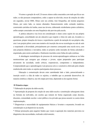 Vivemos a geração da web 2.0 nossos alunos estão conectados com tudo que há ao seu
redor, se não possuem computadores, estão a zapear na televisão, trocar de estações de rádio
em segundos, enviar SMS, filmar com seu celular, tirar fotografias, até montar pequenos
filmes, por outro lado, os menos abastados financeiramente estão cortando madeiras,
construindo carrinhos de lomba, casas nas árvores, elaborando mirabolantes pratos culinários,
enfim sempre conectados em uma frequência não prevista pela escola.
       A prática educativa visa levar em consideração o aluno como sujeito de sua própria
aprendizagem, consolidando um ato educativo que respeite o ritmo de cada um, levando-o a
questionar, propor situações de trocas e experiências a partir da narração de sua própria vida,
este é um projeto piloto como uma tentativa de inserção das novas tecnologias na sala de aula
e respeitando a diversidade, principalmente por estarmos começando uma escola nova, com
uma proposta dinâmica e inovadora, todos os projetos serão iniciados de forma calculada e
arquitetada, para serem analisados e finalmente inseridos como linhas de ação contínua.
       A abordagem metodológica do processo de ensino-aprendizagem embasa-se na linha
montessoriana que assegura que crianças e jovens, sejam preparados para participar
ativamente da sociedade, sendo críticos, responsáveis, competentes e independentes.
Compreendendo que a aprendizagem é um processo ativo e construtivo efetivado pela relação
estabelecida entre todos os sujeitos participantes deste processo.
       Educação e comunicação devem estar caminhando lado a lado, potencializando a
inserção social e a fala de todos os sujeitos, o trabalho que se pretende desenvolver, de
maneira sintética e objetiva, nas três etapas previstas, depreende-se da seguinte forma:


 Primeira etapa:
* Elaboração do projeto da rádio-escola;
* Apresentação da proposta da criação de uma rádio-escola e constituição subsequente desta
no formato da web-rádio, em sessões que reúnem de forma organizada corpo docente,
discentes, comunidade escolar e setor público e/ou privado que possa assumir os custos desta
implementação;
* Diagnosticar a necessidade de equipamentos básicos e levantar o orçamento, levando em
consideração os já disponíveis na escola;
* Efetuar promoções para angariar fundos que visem à aquisição dos materiais previstos no
diagnóstico das necessidades, realizado coletivamente;



                                                                                             7
 