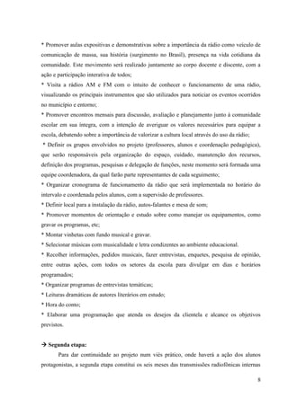 * Promover aulas expositivas e demonstrativas sobre a importância da rádio como veículo de
comunicação de massa, sua história (surgimento no Brasil), presença na vida cotidiana da
comunidade. Este movimento será realizado juntamente ao corpo docente e discente, com a
ação e participação interativa de todos;
* Visita a rádios AM e FM com o intuito de conhecer o funcionamento de uma rádio,
visualizando os principais instrumentos que são utilizados para noticiar os eventos ocorridos
no município e entorno;
* Promover encontros mensais para discussão, avaliação e planejamento junto à comunidade
escolar em sua íntegra, com a intenção de averiguar os valores necessários para equipar a
escola, debatendo sobre a importância de valorizar a cultura local através do uso da rádio;
* Definir os grupos envolvidos no projeto (professores, alunos e coordenação pedagógica),
que serão responsáveis pela organização do espaço, cuidado, manutenção dos recursos,
definição dos programas, pesquisas e delegação de funções, neste momento será formada uma
equipe coordenadora, da qual farão parte representantes de cada seguimento;
* Organizar cronograma de funcionamento da rádio que será implementada no horário do
intervalo e coordenada pelos alunos, com a supervisão de professores.
* Definir local para a instalação da rádio, autos-falantes e mesa de som;
* Promover momentos de orientação e estudo sobre como manejar os equipamentos, como
gravar os programas, etc;
* Montar vinhetas com fundo musical e gravar.
* Selecionar músicas com musicalidade e letra condizentes ao ambiente educacional.
* Recolher informações, pedidos musicais, fazer entrevistas, enquetes, pesquisa de opinião,
entre outras ações, com todos os setores da escola para divulgar em dias e horários
programados;
* Organizar programas de entrevistas temáticas;
* Leituras dramáticas de autores literários em estudo;
* Hora do conto;
* Elaborar uma programação que atenda os desejos da clientela e alcance os objetivos
previstos.


 Segunda etapa:
       Para dar continuidade ao projeto num viés prático, onde haverá a ação dos alunos
protagonistas, a segunda etapa constitui os seis meses das transmissões radiofônicas internas

                                                                                              8
 