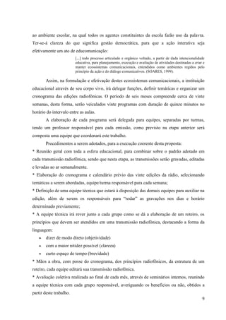 ao ambiente escolar, na qual todos os agentes constituintes da escola farão uso da palavra.
Ter-se-á clareza do que significa gestão democrática, para que a ação interativa seja
efetivamente um ato de educomunicação:
                         [...] todo processo articulado e orgânico voltado, a partir de dada intencionalidade
                         educativa, para planejamento, execução e avaliação de atividades destinadas a criar e
                         manter ecossistemas comunicacionais, entendidos como ambientes regidos pelo
                         princípio da ação e do diálogo comunicativos. (SOARES, 1999).

        Assim, na formulação e efetivação destes ecossistemas comunicacionais, a instituição
educacional através de seu corpo vivo, irá delegar funções, definir temáticas e organizar um
cronograma das edições radiofônicas. O período de seis meses compreende cerca de vinte
semanas, desta forma, serão veiculados vinte programas com duração de quinze minutos no
horário do intervalo entre as aulas.
        A elaboração de cada programa será delegada para equipes, separadas por turmas,
tendo um professor responsável para cada emissão, como previsto na etapa anterior será
composta uma equipe que coordenará este trabalho.
        Procedimentos a serem adotados, para a execução coerente desta proposta:
* Reunião geral com toda a esfera educacional, para combinar sobre o padrão adotado em
cada transmissão radiofônica, sendo que nesta etapa, as transmissões serão gravadas, editadas
e levadas ao ar semanalmente.
* Elaboração do cronograma e calendário prévio das vinte edições da rádio, selecionando
temáticas a serem abordadas, equipe/turma responsável para cada semana;
* Definição de uma equipe técnica que estará à disposição das demais equipes para auxiliar na
edição, além de serem os responsáveis para “rodar” as gravações nos dias e horário
determinado previamente;
* A equipe técnica irá rever junto a cada grupo como se dá a elaboração de um roteiro, os
princípios que devem ser atendidos em uma transmissão radiofônica, destacando a forma da
linguagem:
       dizer de modo direto (objetividade)
       com a maior nitidez possível (clareza)
       curto espaço de tempo (brevidade)
* Mãos a obra, com posse do cronograma, dos princípios radiofônicos, da estrutura de um
roteiro, cada equipe editará sua transmissão radiofônica.
* Avaliação coletiva realizada ao final de cada mês, através de seminários internos, reunindo
a equipe técnica com cada grupo responsável, averiguando os benefícios ou não, obtidos a
partir deste trabalho.
                                                                                                            9
 