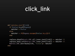 click_link

def matches_text?(link)
  if @value.is_a?(Regexp)
    matcher = @value
  else
    matcher = /#{Regexp.escape(@value.to_s)}/i
  end

  replace_nbsp(Webrat::XML.all_inner_text(link)) =~ matcher ||
  replace_nbsp_ref(Webrat::XML.inner_html(link)) =~ matcher ||
  Webrat::XML.attribute(link, "title")=~ matcher
end
 