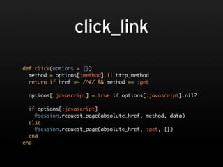 click_link

def click(options = {})
  method = options[:method] || http_method
  return if href =~ /^#/ && method == :get

 options[:javascript] = true if options[:javascript].nil?

  if options[:javascript]
    @session.request_page(absolute_href, method, data)
  else
    @session.request_page(absolute_href, :get, {})
  end
end
 