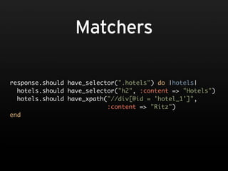 Matchers

response.should have_selector(".hotels") do |hotels|
  hotels.should have_selector("h2", :content => "Hotels")
  hotels.should have_xpath("//div[@id = 'hotel_1']",
                           :content => "Ritz")
end
 
