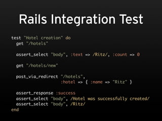 Rails Integration Test
test "Hotel creation" do
  get "/hotels"

 assert_select "body", :text => /Ritz/, :count => 0

 get "/hotels/new"

 post_via_redirect "/hotels",
                   :hotel => { :name => "Ritz" }

  assert_response :success
  assert_select "body", /Hotel was successfully created/
  assert_select "body", /Ritz/
end
 