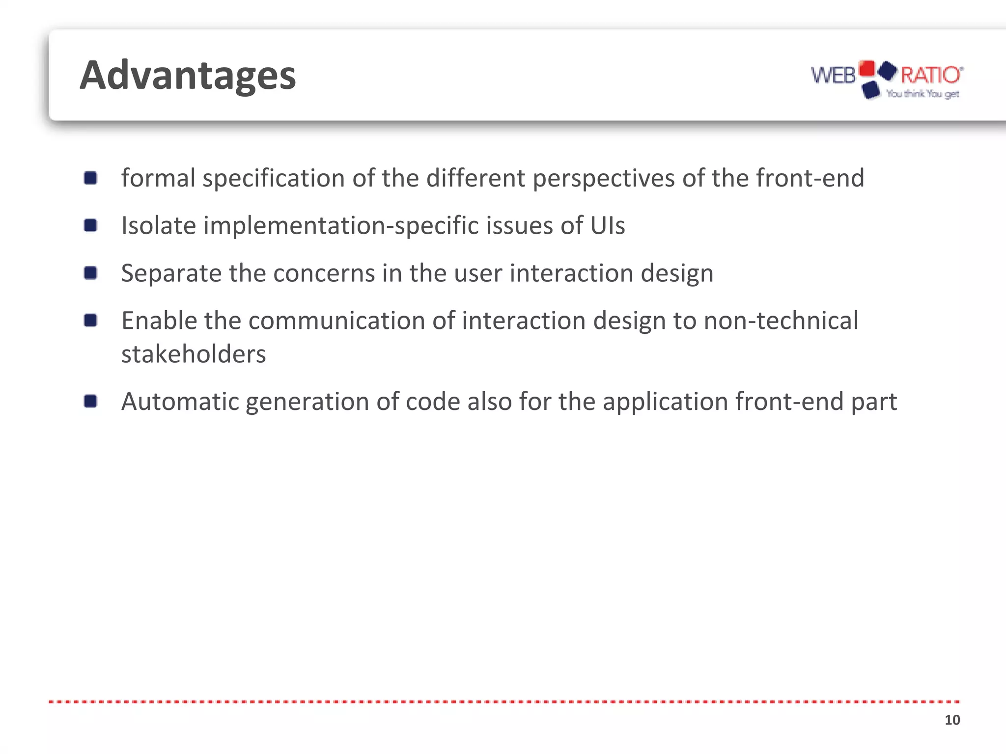 Advantages

 formal specification of the different perspectives of the front-end
 Isolate implementation-specific issues of UIs
 Separate the concerns in the user interaction design
 Enable the communication of interaction design to non-technical
 stakeholders
 Automatic generation of code also for the application front-end part




                                                                        10
 