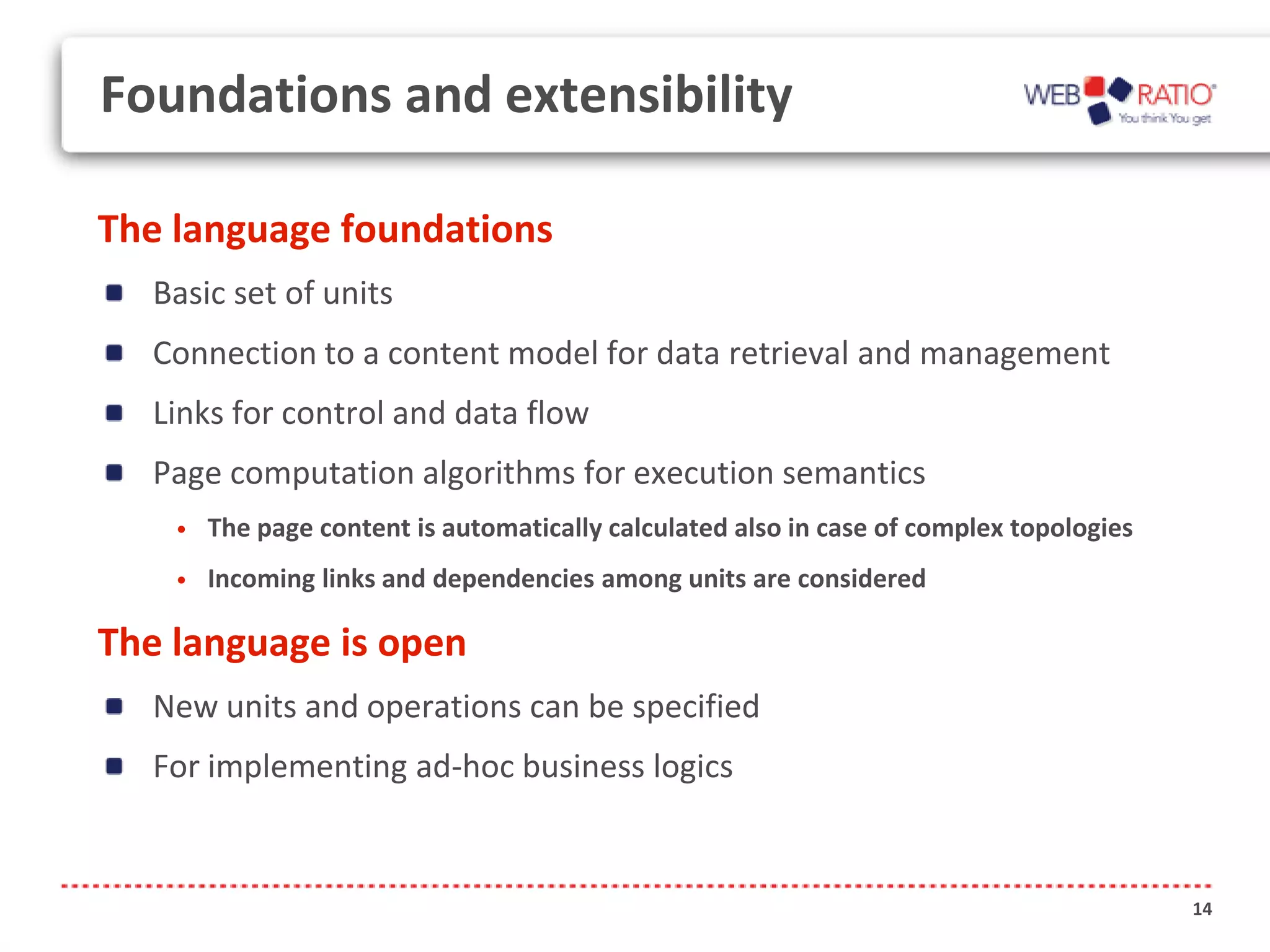 Foundations and extensibility

The language foundations
  Basic set of units
  Connection to a content model for data retrieval and management
  Links for control and data flow
  Page computation algorithms for execution semantics
    •   The page content is automatically calculated also in case of complex topologies
    •   Incoming links and dependencies among units are considered

The language is open
  New units and operations can be specified
  For implementing ad-hoc business logics


                                                                                          14
 
