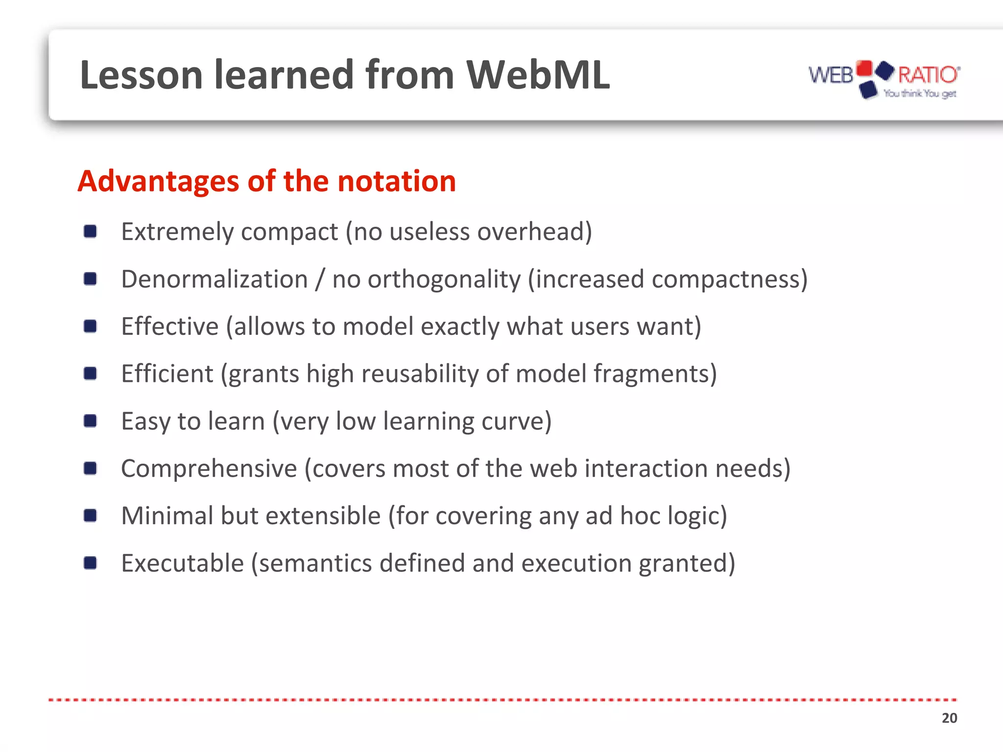 Lesson learned from WebML

Advantages of the notation
  Extremely compact (no useless overhead)
  Denormalization / no orthogonality (increased compactness)
  Effective (allows to model exactly what users want)
  Efficient (grants high reusability of model fragments)
  Easy to learn (very low learning curve)
  Comprehensive (covers most of the web interaction needs)
  Minimal but extensible (for covering any ad hoc logic)
  Executable (semantics defined and execution granted)




                                                               20
 