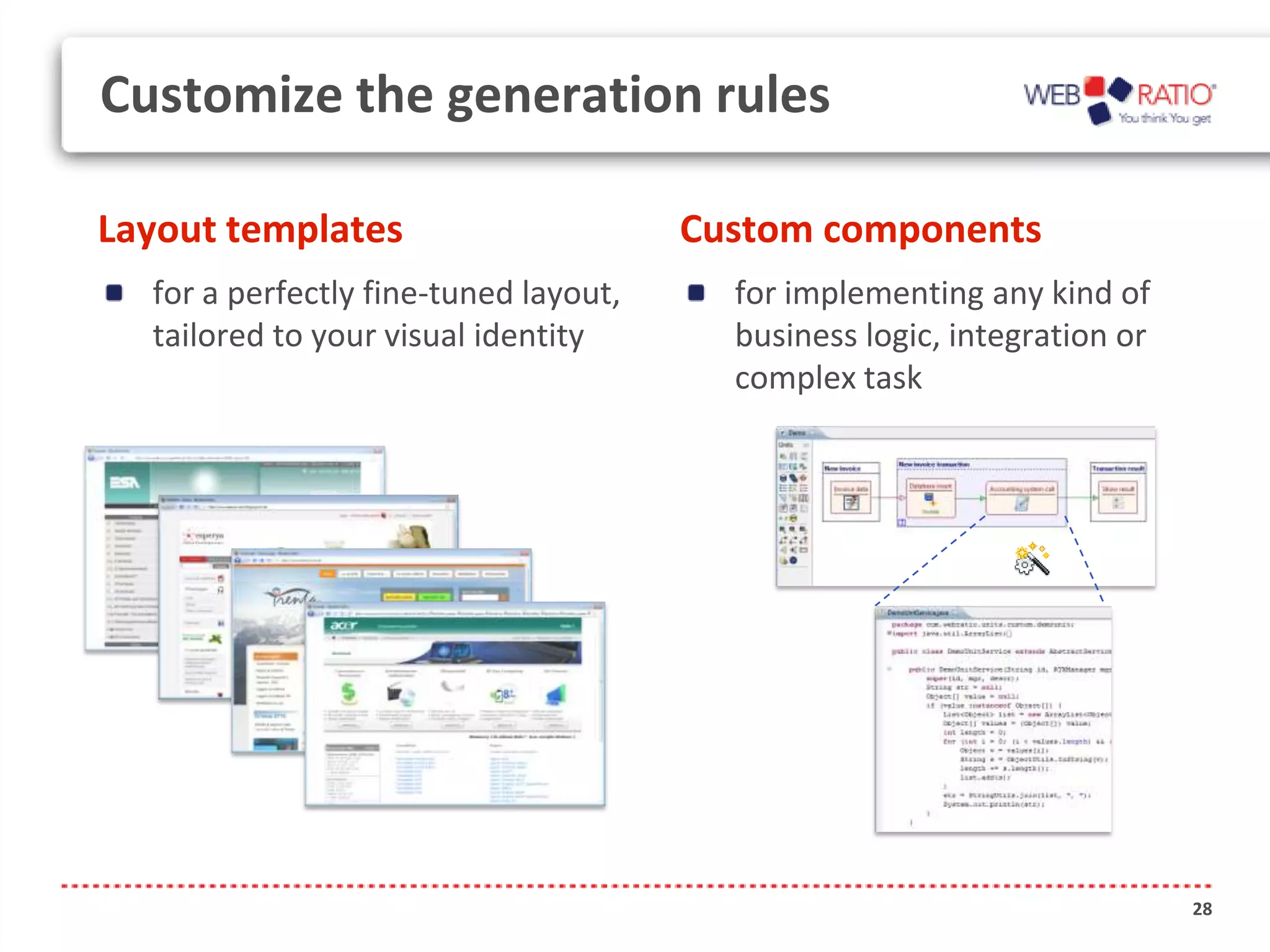 Customize the generation rules

Layout templates                       Custom components
  for a perfectly fine-tuned layout,     for implementing any kind of
  tailored to your visual identity       business logic, integration or
                                         complex task




                                                                          28
 