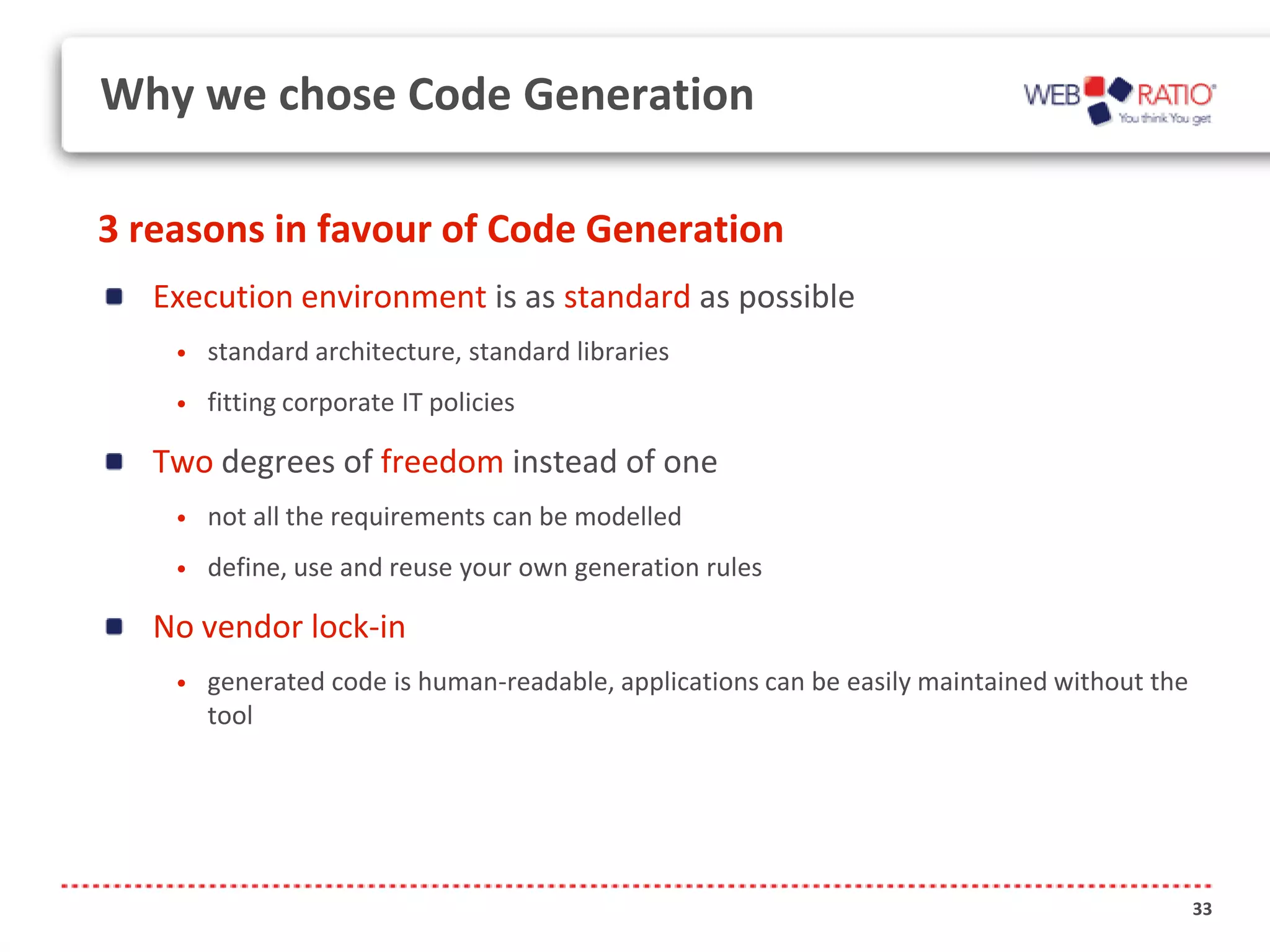Why we chose Code Generation

3 reasons in favour of Code Generation
   Execution environment is as standard as possible
    •   standard architecture, standard libraries
    •   fitting corporate IT policies

   Two degrees of freedom instead of one
    •   not all the requirements can be modelled
    •   define, use and reuse your own generation rules

   No vendor lock-in
    •   generated code is human-readable, applications can be easily maintained without the
        tool




                                                                                              33
 