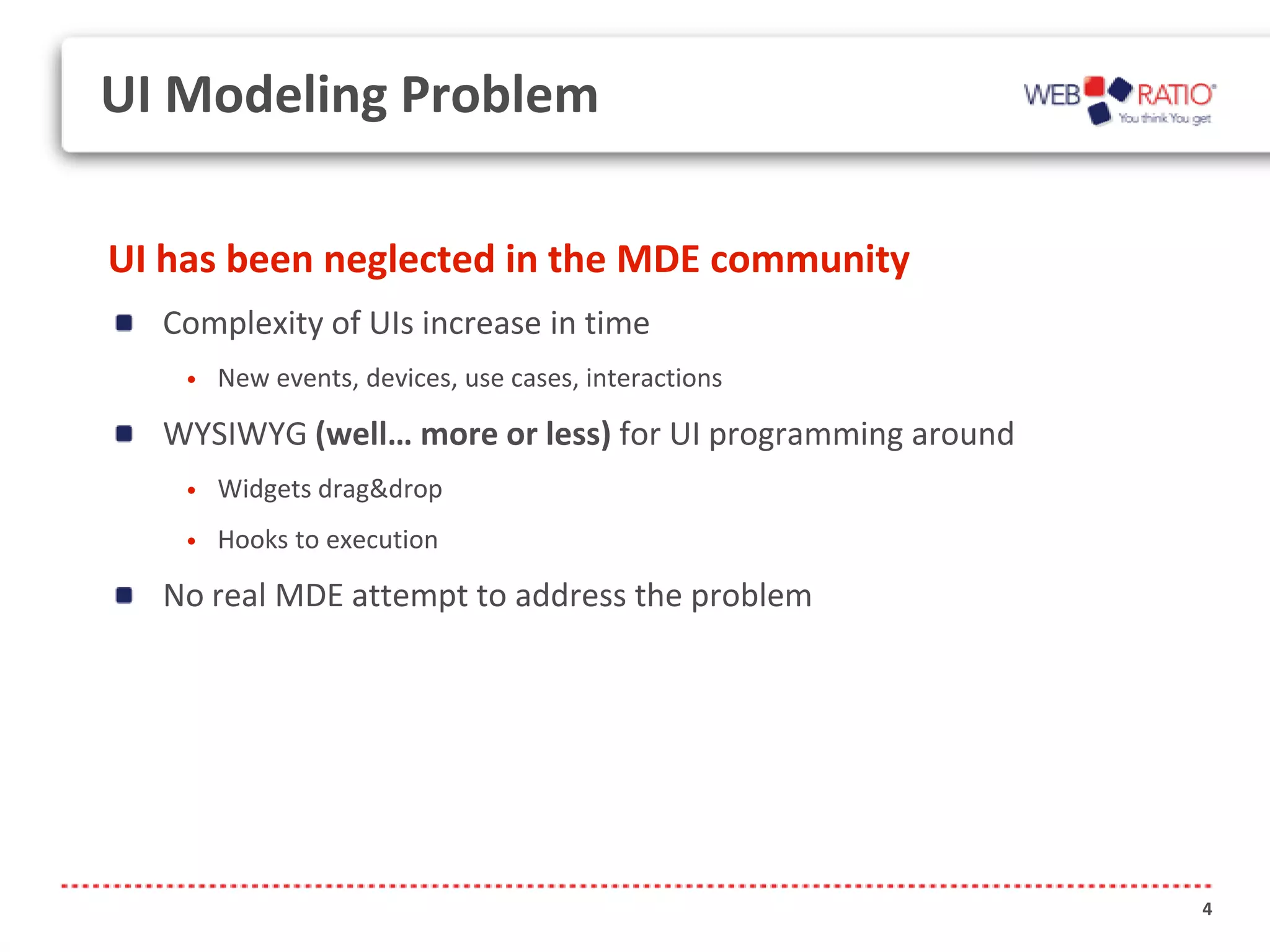 UI Modeling Problem

UI has been neglected in the MDE community
  Complexity of UIs increase in time
    •   New events, devices, use cases, interactions

  WYSIWYG (well… more or less) for UI programming around
    •   Widgets drag&drop
    •   Hooks to execution

  No real MDE attempt to address the problem




                                                           4
 