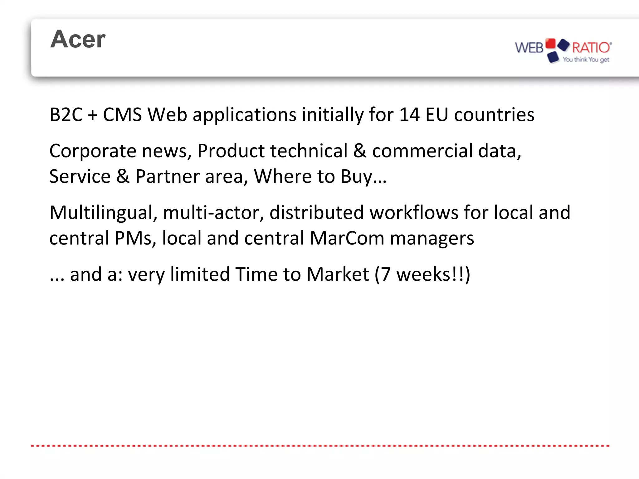 Acer

B2C + CMS Web applications initially for 14 EU countries
Corporate news, Product technical & commercial data,
Service & Partner area, Where to Buy…
Multilingual, multi-actor, distributed workflows for local and
central PMs, local and central MarCom managers
... and a: very limited Time to Market (7 weeks!!)
 