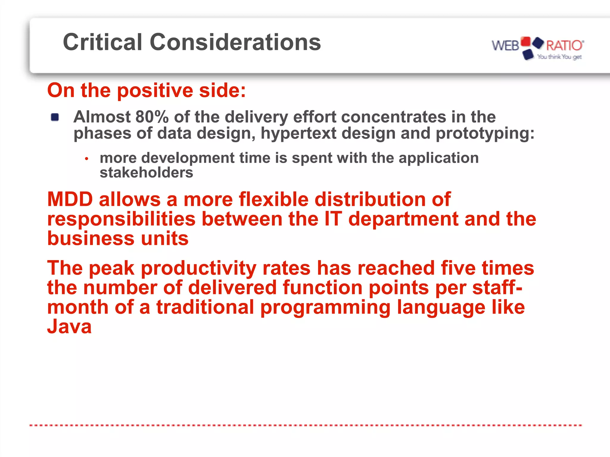 Critical Considerations
On the positive side:
  Almost 80% of the delivery effort concentrates in the
  phases of data design, hypertext design and prototyping:
   •   more development time is spent with the application
       stakeholders
MDD allows a more flexible distribution of
responsibilities between the IT department and the
business units
The peak productivity rates has reached five times
the number of delivered function points per staff-
month of a traditional programming language like
Java
 