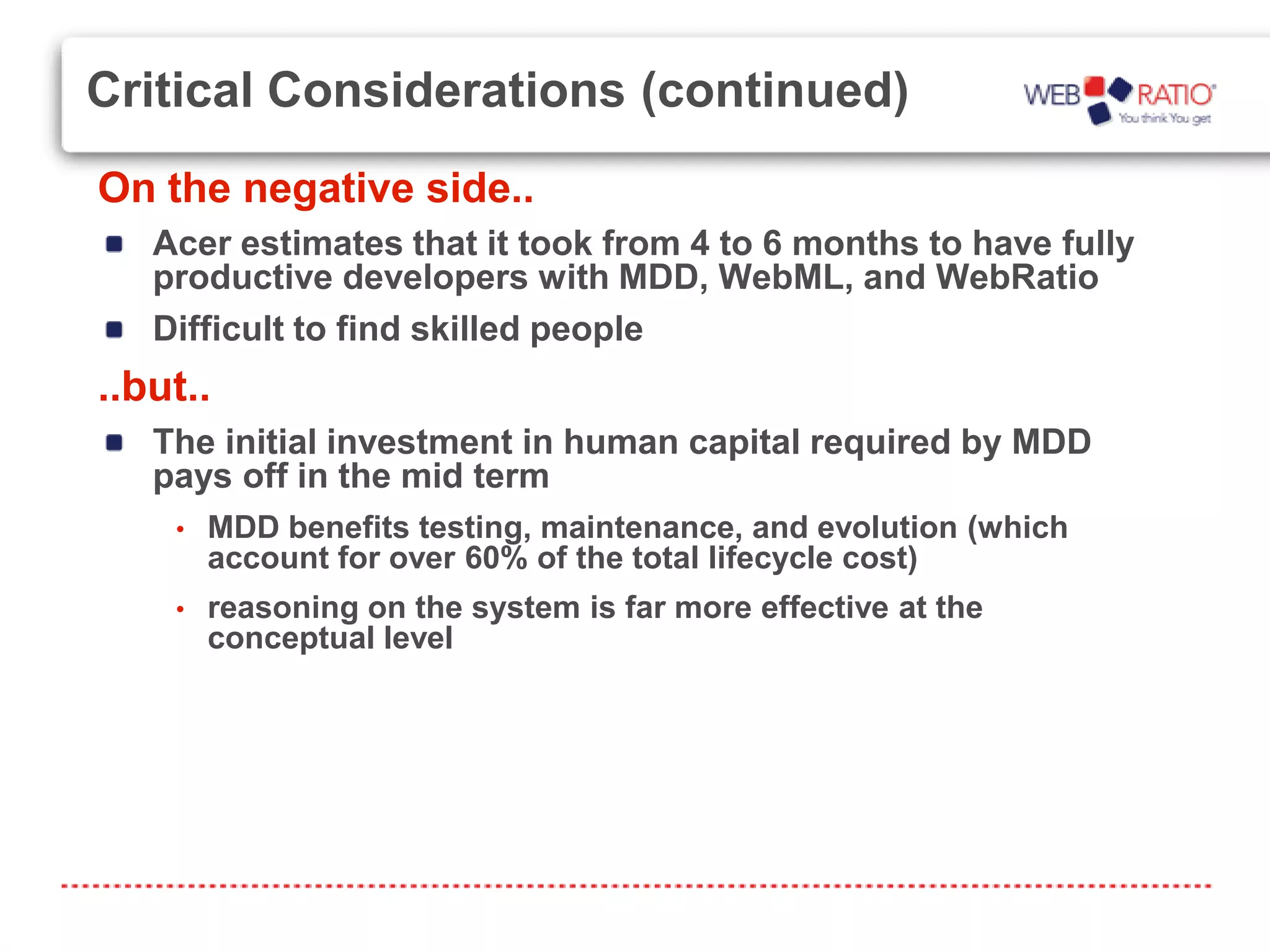 Critical Considerations (continued)
On the negative side..
   Acer estimates that it took from 4 to 6 months to have fully
   productive developers with MDD, WebML, and WebRatio
   Difficult to find skilled people
..but..
   The initial investment in human capital required by MDD
   pays off in the mid term
    •   MDD benefits testing, maintenance, and evolution (which
        account for over 60% of the total lifecycle cost)
    •   reasoning on the system is far more effective at the
        conceptual level
 