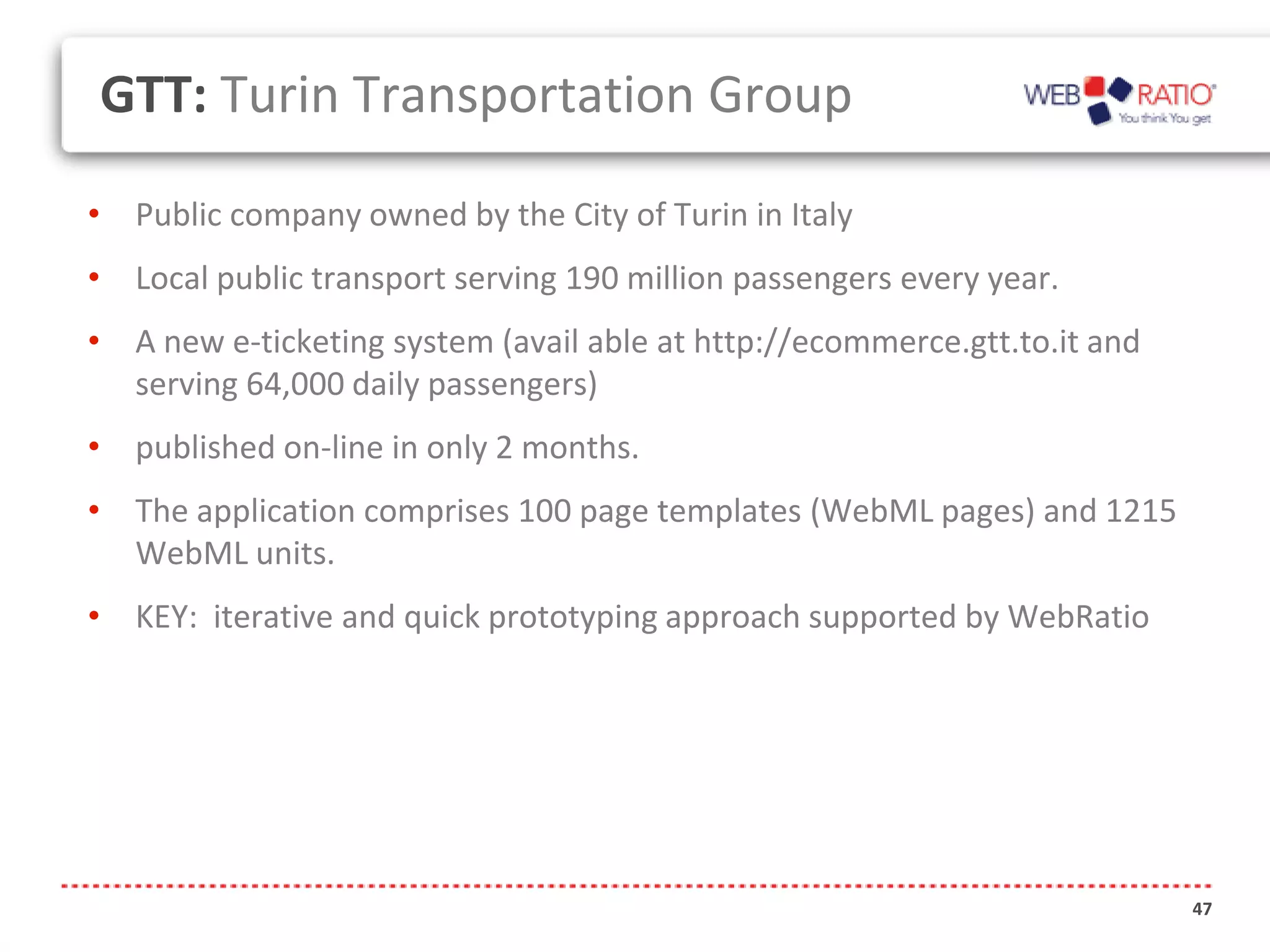 GTT: Turin Transportation Group

• Public company owned by the City of Turin in Italy
• Local public transport serving 190 million passengers every year.
• A new e-ticketing system (avail able at http://ecommerce.gtt.to.it and
  serving 64,000 daily passengers)
• published on-line in only 2 months.
• The application comprises 100 page templates (WebML pages) and 1215
  WebML units.
• KEY: iterative and quick prototyping approach supported by WebRatio




                                                                           47
 