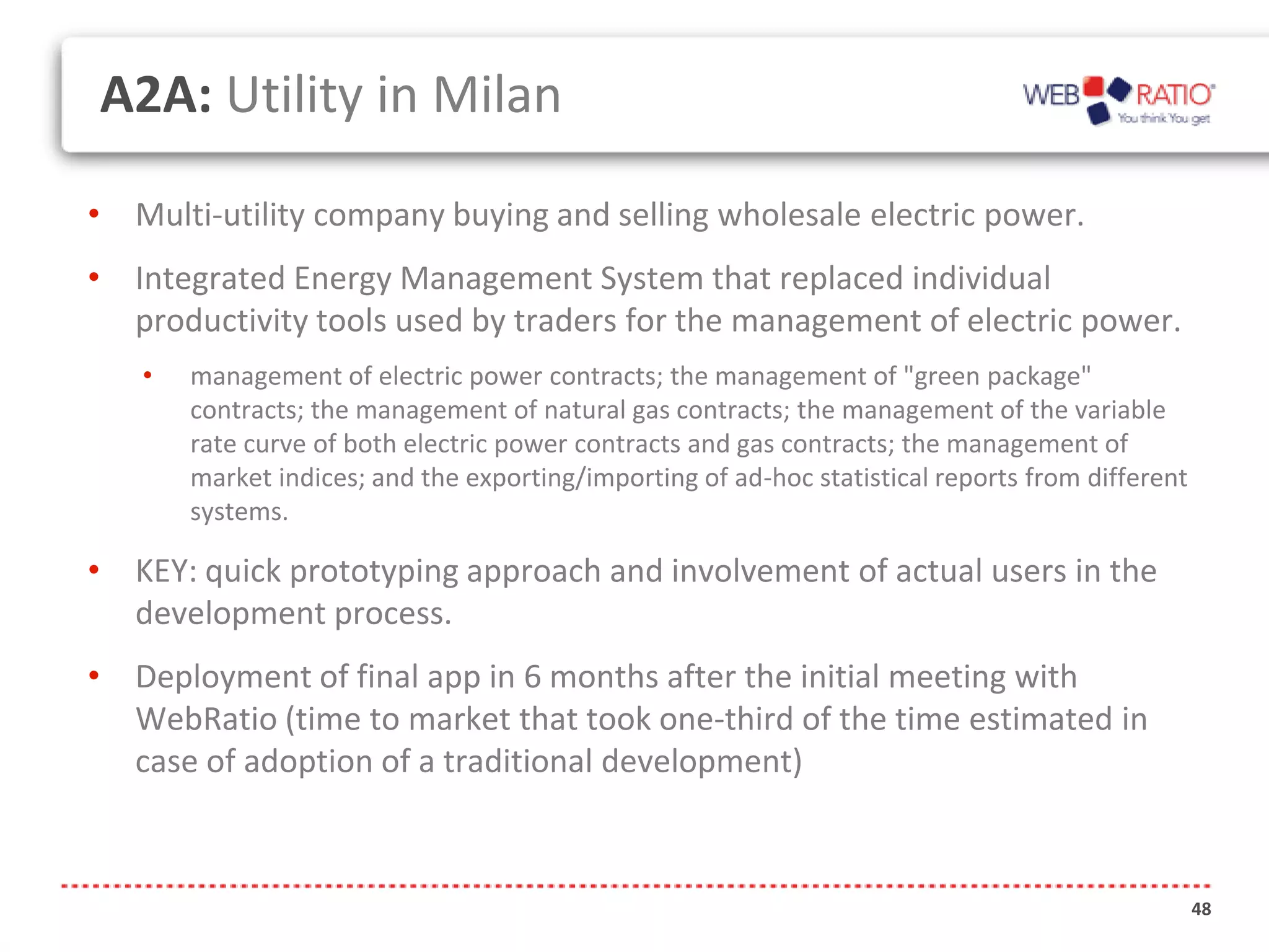 A2A: Utility in Milan

• Multi-utility company buying and selling wholesale electric power.
• Integrated Energy Management System that replaced individual
  productivity tools used by traders for the management of electric power.
   •   management of electric power contracts; the management of "green package"
       contracts; the management of natural gas contracts; the management of the variable
       rate curve of both electric power contracts and gas contracts; the management of
       market indices; and the exporting/importing of ad-hoc statistical reports from different
       systems.

• KEY: quick prototyping approach and involvement of actual users in the
  development process.
• Deployment of final app in 6 months after the initial meeting with
  WebRatio (time to market that took one-third of the time estimated in
  case of adoption of a traditional development)



                                                                                                  48
 