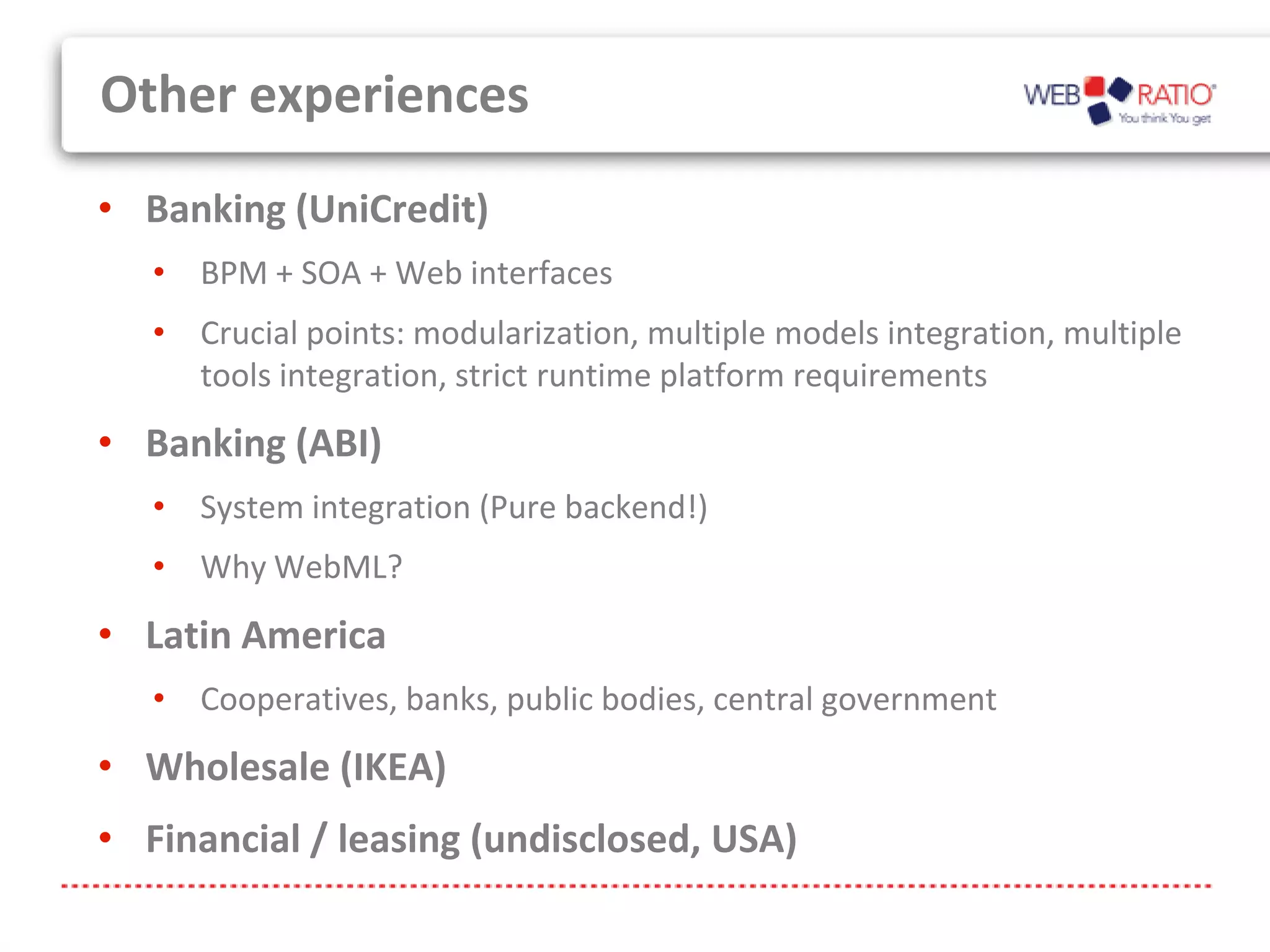 Other experiences
• Banking (UniCredit)
   • BPM + SOA + Web interfaces
   • Crucial points: modularization, multiple models integration, multiple
     tools integration, strict runtime platform requirements
• Banking (ABI)
   • System integration (Pure backend!)
   • Why WebML?
• Latin America
   • Cooperatives, banks, public bodies, central government
• Wholesale (IKEA)
• Financial / leasing (undisclosed, USA)
 
