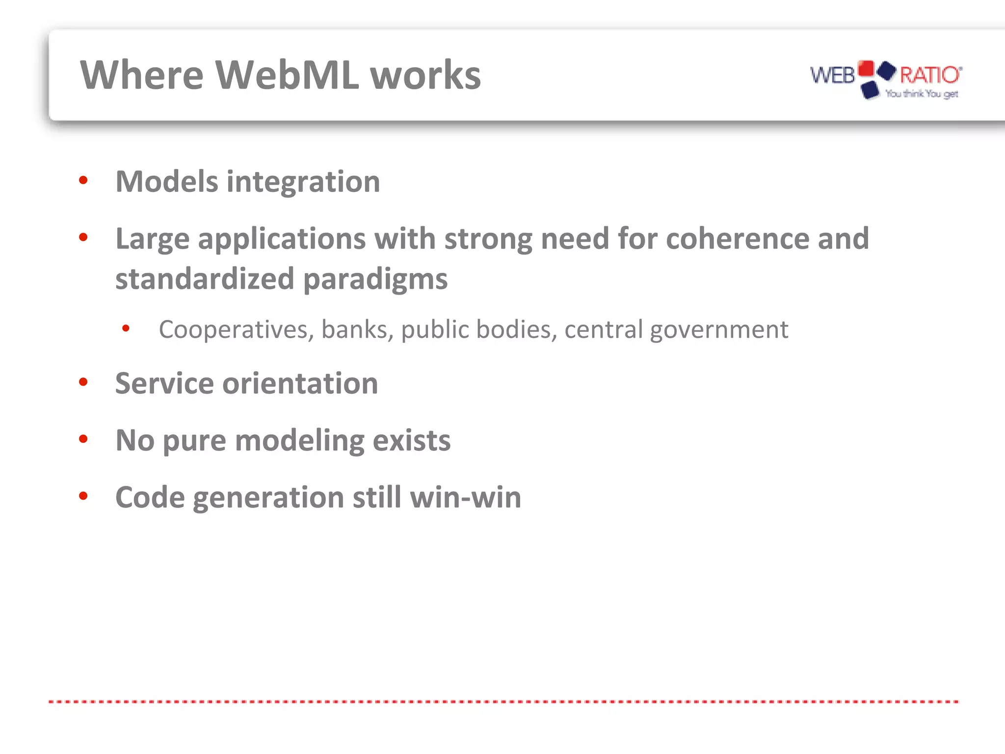 Where WebML works

• Models integration
• Large applications with strong need for coherence and
  standardized paradigms
   • Cooperatives, banks, public bodies, central government
• Service orientation
• No pure modeling exists
• Code generation still win-win
 