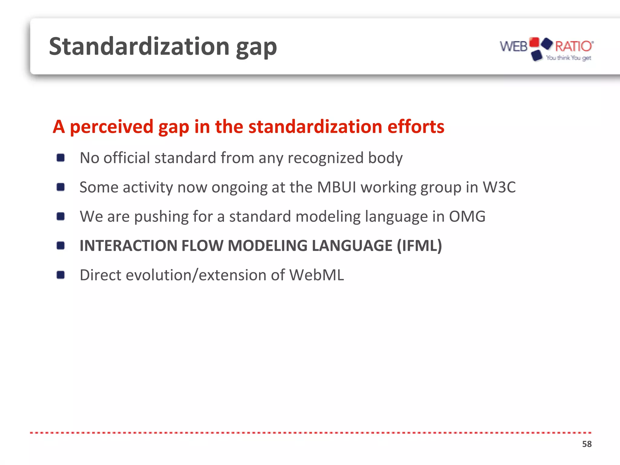 Standardization gap

A perceived gap in the standardization efforts
   No official standard from any recognized body
   Some activity now ongoing at the MBUI working group in W3C
   We are pushing for a standard modeling language in OMG
   INTERACTION FLOW MODELING LANGUAGE (IFML)
   Direct evolution/extension of WebML




                                                                58
 